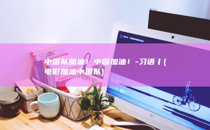 中国队加油！中国加油！-习语丨 (电影加油中国队)