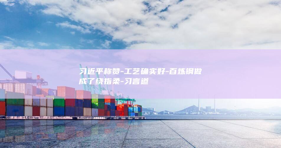 习近平称赞-工艺确实好-百炼钢做成了绕指柔-习言道