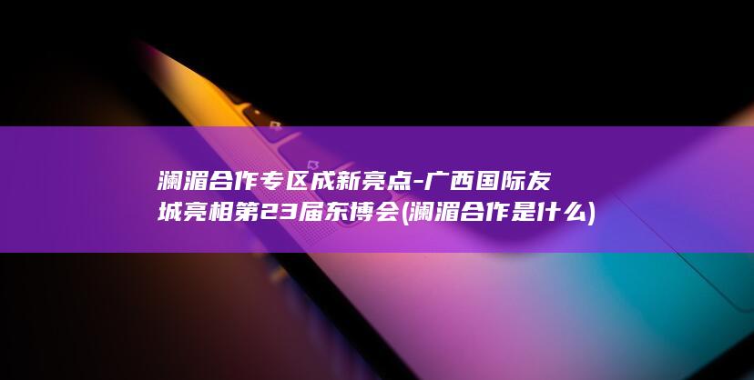 澜湄合作专区成新亮点-广西国际友城亮相第23届东博会 (澜湄合作是什么)