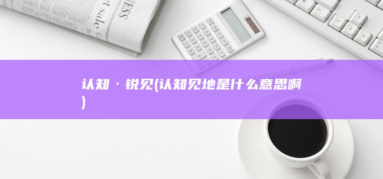 认知·锐见 (认知见地是什么意思啊)