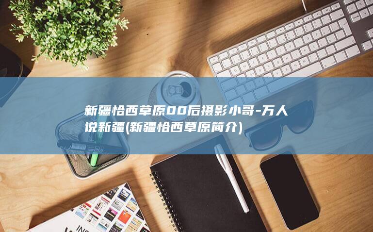 新疆恰西草原00后摄影小哥-万人说新疆 (新疆恰西草原简介)