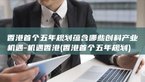 香港首个五年规划蕴含哪些创科产业机遇-机遇香港 (香港首个五年规划)