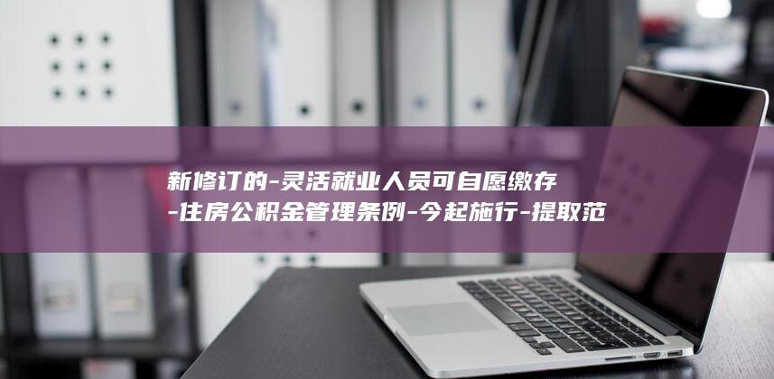 新修订的-灵活就业人员可自愿缴存-住房公积金管理条例-今起施行-提取范围扩大-缩短贷款办理时限-推行缴存记录全国互信互认