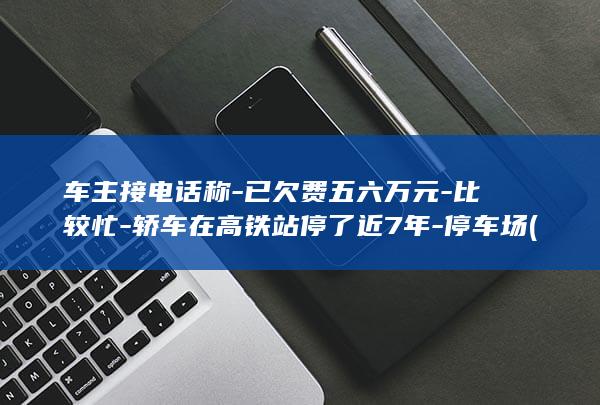 车主接电话称-已欠费五六万元-比较忙-轿车在高铁站停了近7年-停车场 (车主电话不接怎么处理)