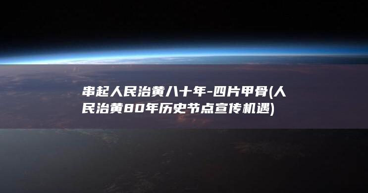 串起人民治黄八十年-四片甲骨 (人民治黄80年历史节点宣传机遇)