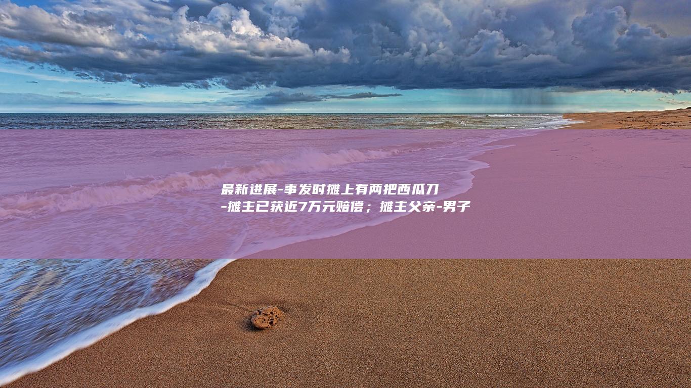 最新进展-事发时摊上有两把西瓜刀-摊主已获近7万元赔偿;摊主父亲-男子拿10多个西瓜连砸摊主头部-若还手不能收场 (最新进展-事)