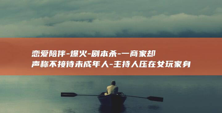 恋爱陪伴-爆火-剧本杀-一商家却声称不接待未成年人-主持人压在女玩家身上亲吻-还有人现场解皮带-同行玩家中有14岁女生 (恋爱伴侣测评游戏)
