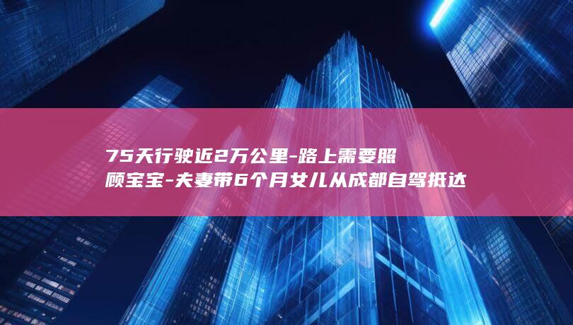 75天行驶近2万公里-路上需要照顾宝宝-夫妻带6个月女儿从成都自驾抵达巴黎-当事人-目的地是冰岛-一天只走两三个小时