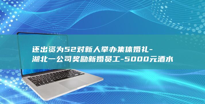 还出资为52对新人举办集体婚礼-湖北一公司奖励新婚员工-5000元酒水-每对新人5000元现金 (还出资为52)