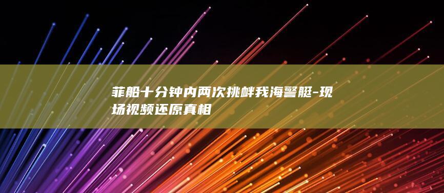 菲船十分钟内两次挑衅我海警艇-现场视频还原真相