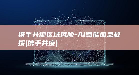 携手共御区域风险-AI赋能应急救援 (携手共度)
