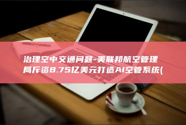 治理空中交通问题-美联邦航空管理局斥资8.75亿美元打造AI空管系统 (治理空中交通)