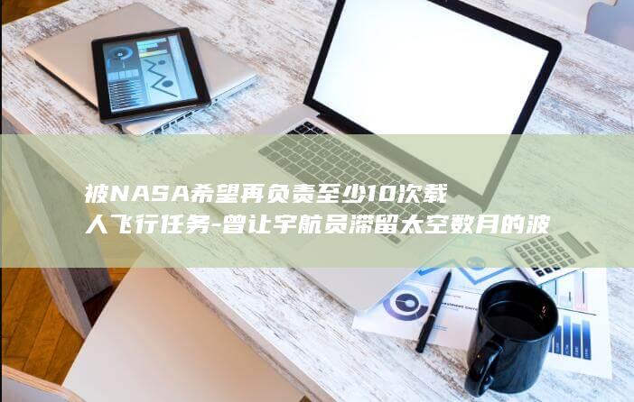被NASA希望再负责至少10次载人飞行任务-曾让宇航员滞留太空数月的波音星际客机 (方得人心的意思)
