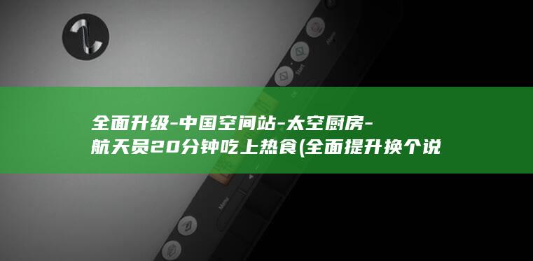 全面升级-中国空间站-太空厨房-航天员20分钟吃上热食 (全面提升换个说法)