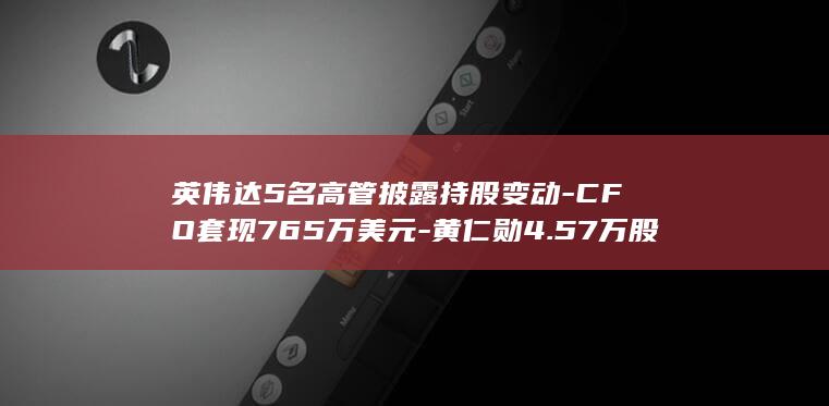 英伟达5名高管披露持股变动-CFO套现765万美元-黄仁勋4.57万股用于缴税 (英伟达5系列显卡)