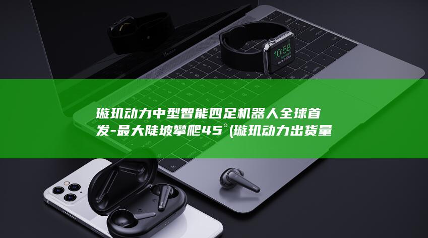 璇玑动力中型智能四足机器人全球首发-最大陡坡攀爬45° (璇玑动力出货量)