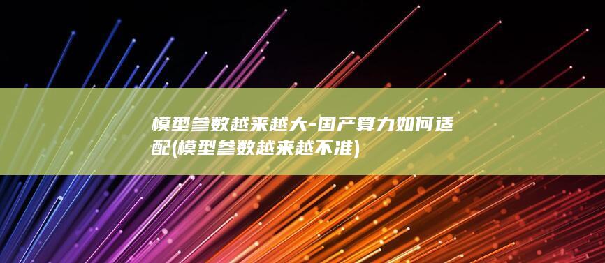 模型参数越来越大-国产算力如何适配 (模型参数越来越不准)