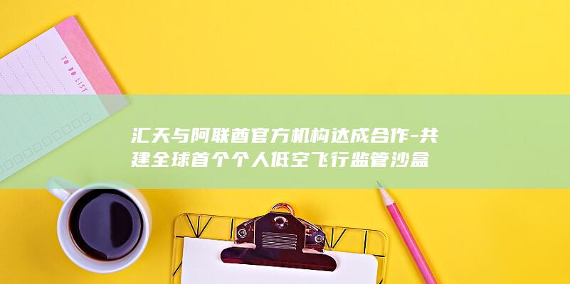 汇天与阿联酋官方机构达成合作-共建全球首个个人低空飞行监管沙盒