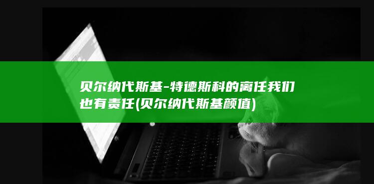 贝尔纳代斯基-特德斯科的离任我们也有责任 (贝尔纳代斯基颜值)