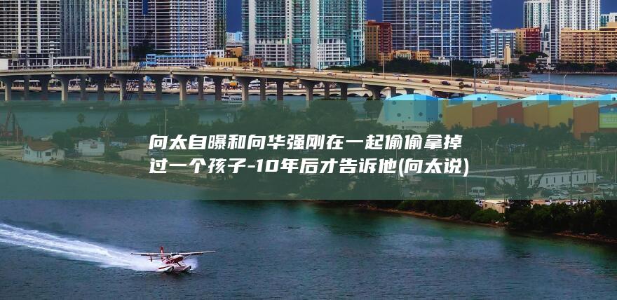 向太自曝和向华强刚在一起偷偷拿掉过一个孩子-10年后才告诉他 (向太说)