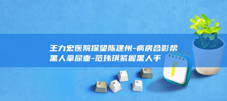 王力宏医院探望陈建州-病房合影帮黑人拿尿壶-范玮琪紧握黑人手