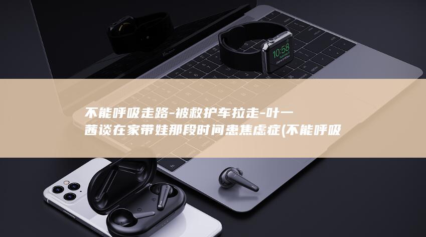 不能呼吸走路-被救护车拉走-叶一茜谈在家带娃那段时间患焦虑症 (不能呼吸走路怎么办)