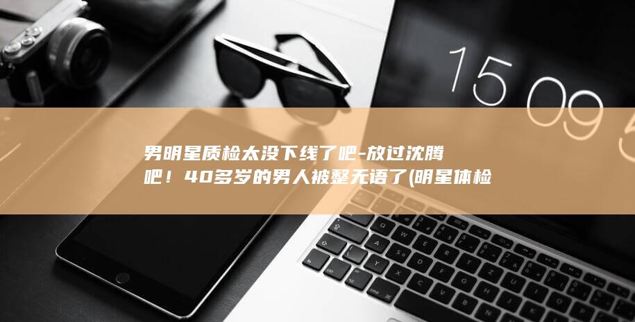 男明星质检太没下线了吧-放过沈腾吧！40多岁的男人被整无语了 (明星体检)