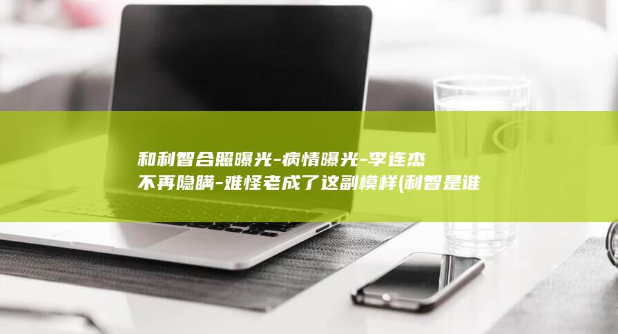 和利智合照曝光-病情曝光-李连杰不再隐瞒-难怪老成了这副模样 (利智是谁)