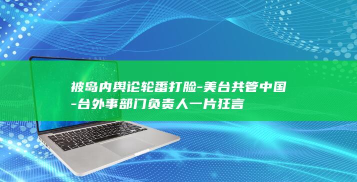 被岛内舆论轮番打脸-美台共管中国-台外事部门负责人一片狂言