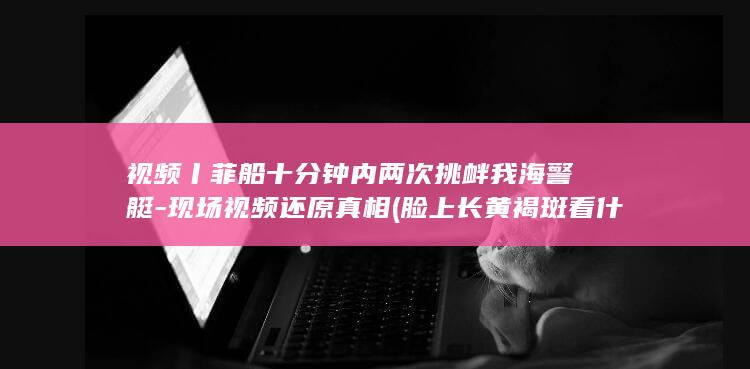 视频丨菲船十分钟内两次挑衅我海警艇-现场视频还原真相 (脸上长黄褐斑看什么科)
