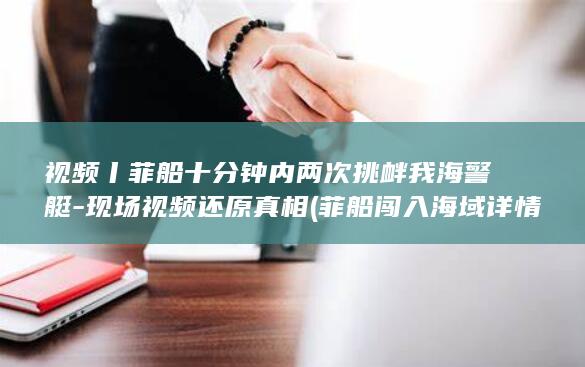 视频丨菲船十分钟内两次挑衅我海警艇-现场视频还原真相 (菲船闯入海域详情)
