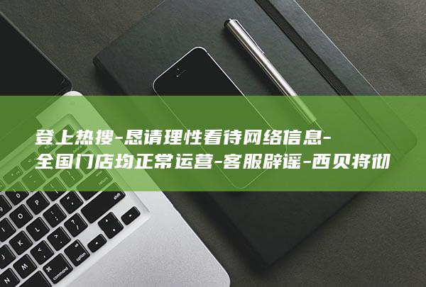 登上热搜-恳请理性看待网络信息-全国门店均正常运营-客服辟谣-西贝将彻底倒闭 (登上热搜是什么意思)