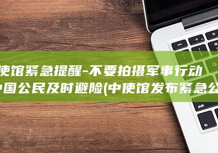 中使馆紧急提醒-不要拍摄军事行动-中国公民及时避险 (中使馆发布紧急公告怎么写文案)