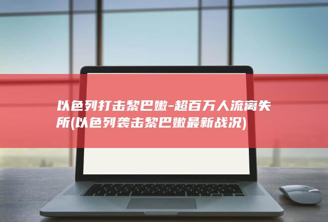 以色列打击黎巴嫩-超百万人流离失所 (以色列袭击黎巴嫩最新战况)