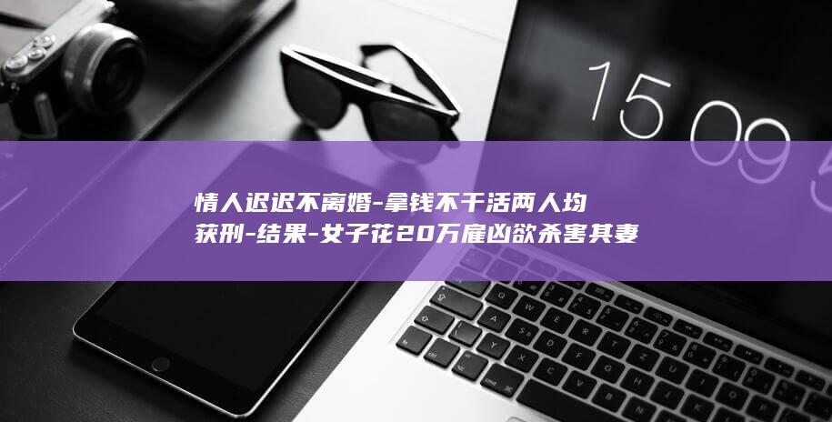 情人迟迟不离婚-拿钱不干活两人均获刑-结果-女子花20万雇凶欲杀害其妻子-杀手 (情人不离婚我又舍不得分手怎么办)