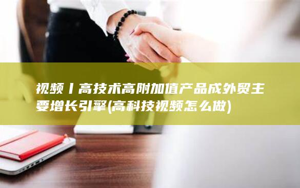 视频丨高技术高附加值产品成外贸主要增长引擎 (高科技视频怎么做)