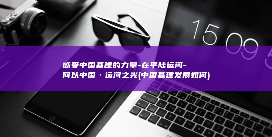 感受中国基建的力量-在平陆运河-何以中国·运河之光 (中国基建发展如何)