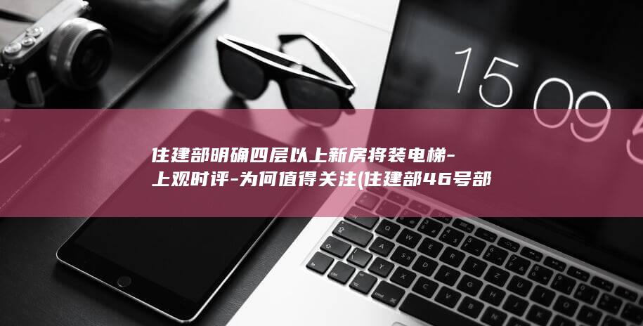 住建部明确四层以上新房将装电梯-上观时评-为何值得关注 (住建部46号部令)