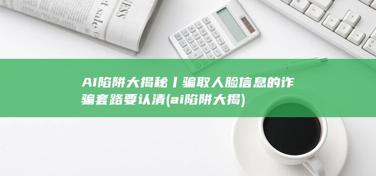 AI陷阱大揭秘丨骗取人脸信息的诈骗套路要认清 (ai陷阱大揭)