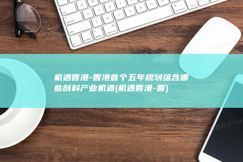 机遇香港-香港首个五年规划蕴含哪些创科产业机遇 (机遇香港-香)