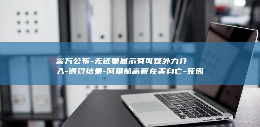 警方公布-无迹象显示有可疑外力介入-调查结果-阿里前高管在美身亡-死因仍待确认 (无警会一般指什么人)