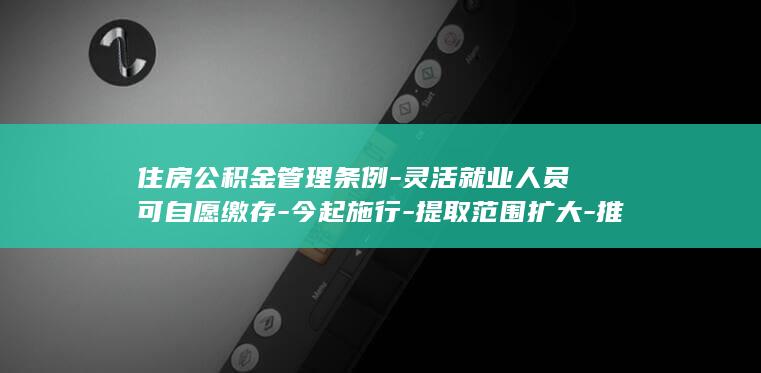 住房公积金管理条例-灵活就业人员可自愿缴存-今起施行-提取范围扩大-推行缴存记录全国互信互认-新修订的-缩短贷款办理时限 (住房公积金管)