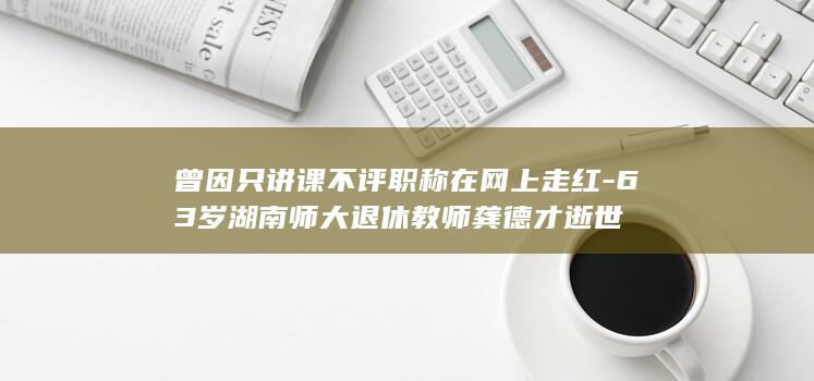 曾因只讲课不评职称在网上走红-63岁湖南师大退休教师龚德才逝世