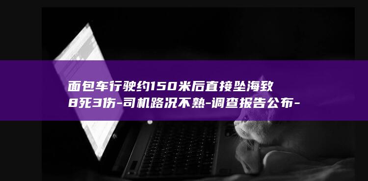 面包车行驶约150米后直接坠海致8死3伤-司机路况不熟-调查报告公布-误判路线 (面包车的经济时速是多少)