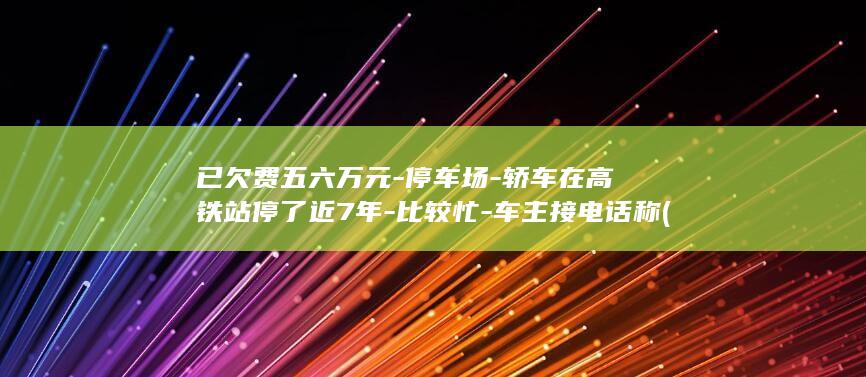 已欠费五六万元-停车场-轿车在高铁站停了近7年-比较忙-车主接电话称 (已欠费五六万怎么解决)