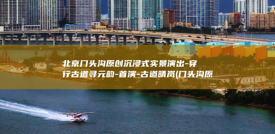 北京门头沟原创沉浸式实景演出-穿行古道寻元韵-首演-古道晴岚 (门头沟原来叫什么)