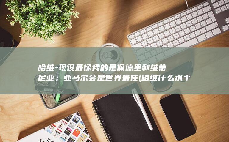 哈维-现役最像我的是佩德里和维蒂尼亚；亚马尔会是世界最佳 (哈维什么水平)