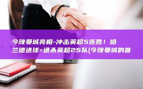 今晚曼城亮相-冲击英超5连胜！哈兰德进球=通杀英超25队 (今晚曼城的首发阵容)