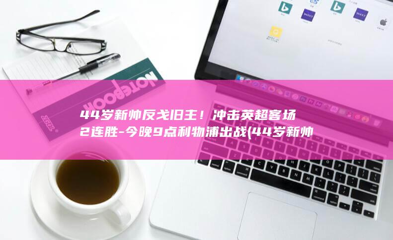 44岁新帅反戈旧主！冲击英超客场2连胜-今晚9点利物浦出战 (44岁新帅反)