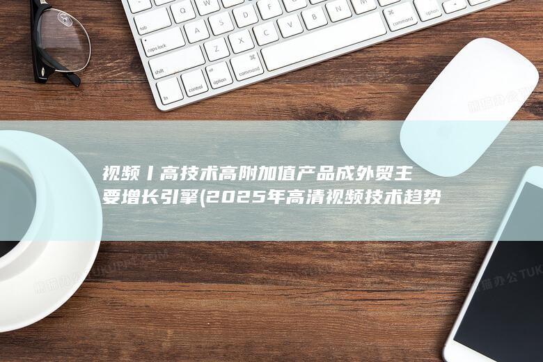视频丨高技术高附加值产品成外贸主要增长引擎 (2025年高清视频技术趋势)